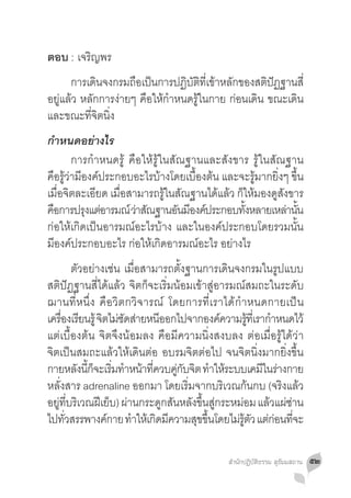 ตอบ :	เจริญพร
	 การเดนจงกรมถอเปนการปฏบตทเี่ ขาหลกของสตปฏฐานสี่
             ิ       ื ็         ิ ั ิ ้ ั          ิ ั
อยู่แล้ว หลักการง่ายๆ คือให้ก�ำหนดรู้ในกาย ก่อนเดิน ขณะเดิน
และขณะที่จิตนิ่ง
ก�ำหนดอย่างไร
	 การก�ำหนดรู้ คือให้รู้ในสัณฐานและสังขาร รู้ในสัณฐาน
คือรู้ว่ามีองค์ประกอบอะไรบ้างโดยเบื้องต้น และจะรู้มากยิ่งๆ ขึ้น
เมื่อจิตละเอียด เมื่อสามารถรู้ในสัณฐานได้แล้ว ก็ให้มองดูสังขาร
คอการปรงแตอารมณ์ วาสณฐานอนมองคประกอบทงหลายเหลานน
  ื         ุ ่        ่ ั      ั ี ์           ั้         ่ ั้
ก่อให้เกิดเป็นอารมณ์อะไรบ้าง และในองค์ประกอบโดยรวมนั้น
มีองค์ประกอบอะไร ก่อให้เกิดอารมณ์อะไร อย่างไร
	 ตัวอย่างเช่น เมื่อสามารถตั้งฐานการเดินจงกรมในรูปแบบ
สติปัฏฐานสี่ได้แล้ว จิตก็จะเริ่มน้อมเข้าสู่อารมณ์สมถะในระดับ
ฌานที่หนึ่ง คือวิตกวิจารณ์ โดยการที่เราได้ก�ำหนดกายเป็น
เครองเรยนรู้ จตไมซดสายหนออกไปจากองคความรทเี่ รากำหนดไว้
     ื่ ี       ิ ่ั ่      ี               ์      ู้   �
แต่เบื้องต้น จิตจึงน้อมลง คือมีความนิ่งสงบลง ต่อเมื่อรู้ได้ว่า
จิตเป็นสมถะแล้วให้เดินต่อ อบรมจิตต่อไป จนจิตนิ่งมากยิ่งขึ้น
กายหลงนกจะเรมทำหนาทควบคกบจต ทำใหระบบเคมในรางกาย
          ั ี้ ็ ิ่ � ้ ี่       ู่ ั ิ � ้           ี ่
หลั่งสาร adrenaline ออกมา โดยเริ่มจากบริเวณก้นกบ (จริงแล้ว
อยทบรเิ วณฝเี ยบ) ผานกระดกสนหลงขนสกระหมอม แลวแผซาน
   ู่ ี่           ็ ่        ู ั ั ึ้ ู่        ่     ้ ่่
ไปทวสรรพางคกาย ทำใหเ้ กดมความสขขนโดยไมรตว แตกอนทจะ
       ั่        ์     �   ิ ี         ุ ึ้    ่ ู้ ั ่ ่ ี่

                                            สำ�นักปฏิบัติธรรม สุธัมมสถาน   ๕๒
 