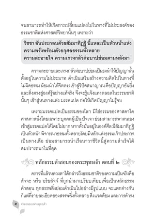 จนสามารถท�ำให้เกิดการเปลี่ยนแปลงไปในทางที่ไม่ประสงค์ของ
    ธรรมชาติแห่งศาสตร์วิทยานั้นๆ เพราะว่า
    	 วชชา อนประกอบดวยสมมาทฏฐิ นแหละเปนหวหนาแหง
       ิ    ั          ้ ั     ิ ี้      ็ ั ้ ่
    	 ความพรั่งพร้อมด้วยกุศลธรรมทั้งหลาย				
    	 ความละอายใจ ความเกรงกลัวต่อบาปย่อมตามหลังมา
    	 ความละอายและเกรงกลวตอบาปยอมเปนธงนำใหปญญานน
                                    ั ่       ่ ็ � ้ ั         ั้
    ตั้งอยู่ในความไม่ประมาท ด�ำเนินเสริมสร้างความคิดไปในทางที่
    ไม่ผดธรรม น้อมน�ำให้จตตรงเข้าสูวปสสนาญาณ คือปัญญาอันยิง
         ิ                  ิ           ่ิ ั                       ่
    และดิ่งตรงสู่องค์รู้อย่างแท้จริง จึงจะรู้แจ้งแทงตลอดในธรรมชาติ
    นั้นๆ เข้าสู่หนทางแห่ง มรรคแปด ก่อให้เกิดปัญญาไม่รู้จบ
    	 เพราะมรรคแปดเป็นธรรมของโลก มิใช่ธรรมของศาสดาใด
    ศาสดาหนงโดยเฉพาะ บคคลผเู้ ปน ปจเจก ยอมสามารถพาตนเอง
              ึ่          ุ      ็ ั       ่
    เข้าสูมรรคแปดได้โดยไม่ยาก หากตังมันอยูในองค์ศล มีสมมาทิฏฐิ
          ่                        ้ ่ ่         ี ั
    เป็นหัวหน้า พิจารณาธรรมทังหลายโดยมีหลักแห่งธรรมเก้าประการ
                             ้
    เป็นหางเสือ ย่อมสามารถน�ำเรือนาวาชีวิตนี้สู่ความส�ำเร็จได้
    สมปรารถนาในที่สุด

               หลักธรรมค�ำสอนของพระพุทธเจ้า ตอนที่ ๒
    	 คราวทแลวหลวงตาไดกลาวถงธรรมชาตของความเปนจรงคอ
               ี่ ้            ้ ่ ึ          ิ          ็ ิ ื
    สัจจะ หรือ อริยสัจจ์ ที่ถูกน�ำมาเปรียบเทียบเพื่อเป็นหลักธรรม
    ค�ำสอน ทุกสรรพสิ่งย่อมด�ำเนินไปอย่างมีรูปแบบ จะแตกต่างกัน
    ก็แต่ทรายละเอียดของสรรพสิงทังหลาย สิงแวดล้อม และการด�ำรง
          ี่                     ่ ้       ่
๕   คำ�สอนของพระพุทธเจ้า
 