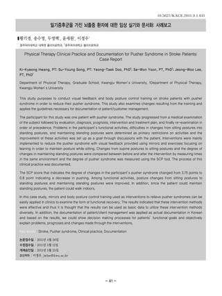 10.5627/KACE.2011.9.1.041

                    밀기증후군을 가진 뇌졸중 환자에 대한 임상 실기와 문서화: 사례보고

■황기경, 송수영, 두영택 , 윤세원 , 이정우1         1         1


광주여자대학교 대학원 물리치료학과, 1광주여자대학교 물리치료학과


   Physical Therapy Clinical Practice and Documentation for Pusher Syndrome in Stroke Patients:
                                           Case Report

Ki-Kyeong Hwang, PT; Su-Young Song, PT; Yeong-Taek Doo, PhD1; Se-Won Yoon, PT, PhD1; Jeong-Woo Lee,
PT, PhD1

Department of Physical Therapy, Graduate School, Kwangju Women’ University, 1Department of Physical Therapy,
                                                              s
Kwangju Women’ University
             s


This study purposes to conduct visual feedback and body posture control training on stroke patients with pusher
syndrome in order to reduce their pusher syndrome. This study also examines changes resulting from the training and
applies the guidelines necessary for documentation of patient/customer management.

The participant for this study was one patient with pusher syndrome. The study progressed from a medical examination
of the subject followed by evaluation, diagnosis, prognosis, intervention and treatment plan, and finally re-examination in
order of precedence. Problems in the participant’ functional activities, difficulties in changes from sitting postures into
                                                s
standing postures, and maintaining standing postures were determined as primary restrictions on activities and the
improvement of these activities was set up as a goal through discussions with the patient. Interventions were mainly
implemented to reduce the pusher syndrome with visual feedback provided using mirrors and exercises focusing on
leaning in order to maintain posture while sitting. Changes from supine postures to sitting postures and the degree of
changes in maintaining standing postures were compared between before and after the intervention by measuring times
in the same environment and the degree of pusher syndrome was measured using the SCP tool. The process of this
clinical practice was documented.

The SCP score that indicates the degree of changes in the participant’ pusher syndrome changed from 3.75 points to
                                                                     s
0.8 point indicating a decrease in pushing. Among functional activities, posture changes from sitting postures to
standing postures and maintaining standing postures were improved. In addition, since the patient could maintain
standing postures, the patient could walk indoors.

In this case study, mirrors and body posture control training used as interventions to relieve pusher syndromes can be
easily applied in clinics to examine the form of functional recovery. The results indicated that these intervention methods
were effective and thus it is thought that the results can be used as basic data to utilize these intervention methods
diversely. In addition, the documentation of patient/client management was applied as actual documentation in Korean
and based on the results, we could show decision making processes for patients’functional goals and objectively
explain problems, prognoses and changes made through the interventions.

Key words : Stroke, Pusher syndrome, Clinical practice, Documentation

논문접수일 : 2011년 4월 26일
수정접수일 : 2011년 5월 12일
게재승인일 : 2011년 5월 25일
교신저자 : 이정우, jwlee@kwu.ac.kr




                                                         - 41 -
 