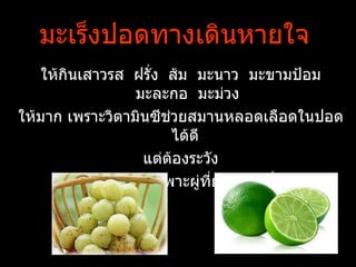 มะ๶ร็งปอดทางเึϸȨายใจ
   ให้กินเสาวรส ฝรั่ง ส้ม มะนาว มะขามป้อม
                  มะละกอ มะม่วง
ให้มาก เพราะวิตามินซีชวยสมานหลอดเลือดในปอด
                       ่
                         ได้ดี
                   แต่ต้องระวัง
       วิตามินเอโดยเฉพาะผู่ที่ยังสูบบุหรี่อยู่
 