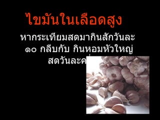 ไขมันในเลือดสูง
หากระเทียมสดมากินสักวันละ
 ๑๐ กลีบกับ กินหอมหัวใหญ่
      สดวันละครึ่งหัว
 