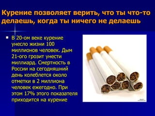 Курение позволяет верить, что ты что-то
делаешь, когда ты ничего не делаешь

    В 20-ом веке курение
     унесло жизни 100
     миллионов человек. Дым
     21-ого грозит унести
     миллиард. Смертность в
     России на сегодняшний
     день колеблется около
     отметки в 2 миллиона
     человек ежегодно. При
     этом 17% этого показателя
     приходится на курение
 