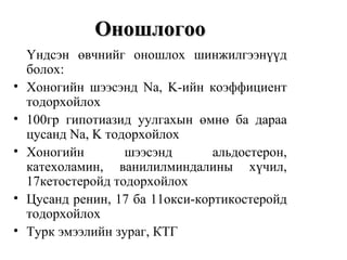 Оношлогоо
    Үндсэн өвчнийг оношлох шинжилгээнүүд
    болох:
•   Хоногийн шээсэнд Na, K-ийн коэффициент
    тодорхойлох
•   100гр гипотиазид уулгахын өмнө ба дараа
    цусанд Na, K тодорхойлох
•   Хоногийн        шээсэнд       альдостерон,
    катехоламин, ванилилминдалины хүчил,
    17кетостеройд тодорхойлох
•   Цусанд ренин, 17 ба 11окси-кортикостеройд
    тодорхойлох
•   Турк эмээлийн зураг, КТГ
 