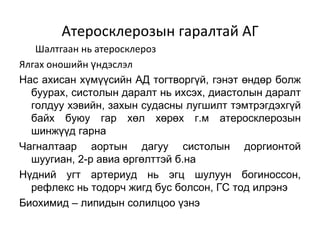 Атеросклерозын гаралтай АГ
   Шалтгаан нь атеросклероз
Ялгах оношийн үндэслэл
Нас ахисан хүмүүсийн АД тогтворгүй, гэнэт өндөр болж
  буурах, систолын даралт нь ихсэх, диастолын даралт
  голдуу хэвийн, захын судасны лугшилт тэмтрэгдэхгүй
  байх буюу гар хөл хөрөх г.м атеросклерозын
  шинжүүд гарна
Чагналтаар аортын дагуу систолын доргионтой
  шуугиан, 2-р авиа өргөлттэй б.на
Нүдний угт артериуд нь эгц шулуун богиноссон,
  рефлекс нь тодорч жигд бус болсон, ГС тод илрэнэ
Биохимид – липидын солилцоо үзнэ
 