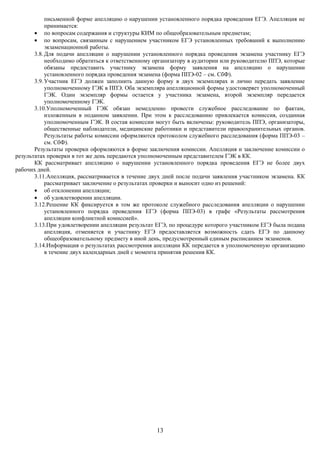 письменной форме апелляцию о нарушении установленного порядка проведения ЕГЭ. Апелляция не
            принимается:
       • по вопросам содержания и структуры КИМ по общеобразовательным предметам;
       • по вопросам, связанным с нарушением участником ЕГЭ установленных требований к выполнению
            экзаменационной работы.
       3.8. Для подачи апелляции о нарушении установленного порядка проведения экзамена участнику ЕГЭ
            необходимо обратиться к ответственному организатору в аудитории или руководителю ППЭ, которые
            обязаны предоставить участнику экзамена форму заявления на апелляцию о нарушении
            установленного порядка проведения экзамена (форма ППЭ-02 – см. СбФ).
       3.9. Участник ЕГЭ должен заполнить данную форму в двух экземплярах и лично передать заявление
            уполномоченному ГЭК в ППЭ. Оба экземпляра апелляционной формы удостоверяет уполномоченный
            ГЭК. Один экземпляр формы остается у участника экзамена, второй экземпляр передается
            уполномоченному ГЭК.
       3.10.Уполномоченный ГЭК обязан немедленно провести служебное расследование по фактам,
            изложенным в поданном заявлении. При этом к расследованию привлекается комиссия, созданная
            уполномоченным ГЭК. В состав комиссии могут быть включены: руководитель ППЭ, организаторы,
            общественные наблюдатели, медицинские работники и представители правоохранительных органов.
            Результаты работы комиссии оформляются протоколом служебного расследования (форма ППЭ-03 –
            см. СбФ).
       Результаты проверки оформляются в форме заключения комиссии. Апелляция и заключение комиссии о
результатах проверки в тот же день передаются уполномоченным представителем ГЭК в КК.
       КК рассматривает апелляцию о нарушении установленного порядка проведения ЕГЭ не более двух
рабочих дней.
       3.11.Апелляция, рассматривается в течение двух дней после подачи заявления участником экзамена. КК
            рассматривает заключение о результатах проверки и выносит одно из решений:
       • об отклонении апелляции;
       • об удовлетворении апелляции.
       3.12.Решение КК фиксируется в том же протоколе служебного расследования апелляции о нарушении
            установленного порядка проведения ЕГЭ (форма ППЭ-03) в графе «Результаты рассмотрения
            апелляции конфликтной комиссией».
       3.13.При удовлетворении апелляции результат ЕГЭ, по процедуре которого участником ЕГЭ была подана
            апелляция, отменяется и участнику ЕГЭ предоставляется возможность сдать ЕГЭ по данному
            общеобразовательному предмету в иной день, предусмотренный единым расписанием экзаменов.
       3.14.Информация о результатах рассмотрения апелляции КК передается в уполномоченную организацию
            в течение двух календарных дней с момента принятия решения КК.




                                                   13
 