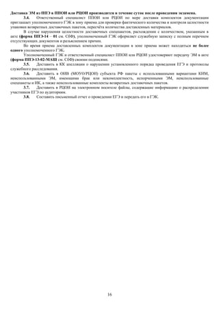 Доставка ЭМ из ППЭ в ППОИ или РЦОИ производится в течение суток после проведения экзамена.
       3.4.   Ответственный специалист ППОИ или РЦОИ по мере доставки комплектов документации
приглашает уполномоченного ГЭК в зону приема для проверки фактического количества и контроля целостности
упаковки возвратных доставочных пакетов, пересчёта количества доставленных материалов.
       В случае нарушения целостности доставочных спецпакетов, расхождении с количеством, указанным в
акте (форма ППЭ-14 – 01 см. СбФ), уполномоченный ГЭК оформляет служебную записку с полным перечнем
отсутствующих документов и разъяснением причин.
       Во время приема доставленных комплектов документации в зоне приема может находиться не более
одного уполномоченного ГЭК.
       Уполномоченный ГЭК и ответственный специалист ППОИ или РЦОИ удостоверяют передачу ЭМ в акте
(форма ППЭ-13-02-МАШ см. СбФ) своими подписями.
       3.5.   Доставить в КК апелляции о нарушении установленного порядка проведения ЕГЭ и протоколы
служебного расследования.
       3.6.   Доставить в ОИВ (МОУО/РЦОИ) субъекта РФ пакеты с использованными вариантами КИМ,
неиспользованными ЭМ, имеющими брак или некомплектность, испорченными ЭМ, неиспользованные
спецпакеты и ИК, а также неиспользованные комплекты возвратных доставочных пакетов.
       3.7.   Доставить в РЦОИ на электронном носителе файлы, содержащие информацию о распределении
участников ЕГЭ по аудиториям.
       3.8.   Составить письменный отчет о проведении ЕГЭ и передать его в ГЭК.




                                                  16
 