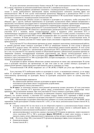В случае заполнения дополнительного бланка ответов № 2 при незаполненном основном бланке ответов
№ 2, ответы, внесенные на дополнительный бланк ответов № 2, оцениваться не будут.
        2.15. Вскрытие резервного доставочного спецпакета с индивидуальными комплектами ЭМ производится
только в случае необходимости произведения замены индивидуального комплекта (наличие брака или
некомплектности ЭМ). В этом случае ответственный организатор обращается к руководителю ППЭ и в его
присутствии (или его помощника) или в присутствии уполномоченного ГЭК осуществляет вскрытие резервного
доставочного спецпакета с индивидуальными комплектами ЭМ.
        2.16. Организаторы обязаны следить за порядком в аудитории и не допускать, чтобы участники ЕГЭ
общались друг с другом, свободно перемещались по аудитории, осуществляли обмен любыми материалами и
предметами; пользовались средствами связи и электронно-вычислительной техникой; справочными материалами,
кроме разрешенных; ходили по ППЭ во время экзамена без сопровождения дежурных организаторов.
        При несоблюдении порядка проведения ЕГЭ уполномоченный ГЭК удаляет участников ЕГЭ с экзамена. В
этом случае уполномоченный ГЭК совместно с организатором, руководителем ППЭ составляют акт об удалении
участника ЕГЭ с экзамена, вносят соответствующую запись в ведомость учёта участников ЕГЭ и
экзаменационных материалов в аудитории ППЭ, (ППЭ-05-02). Участник ЕГЭ ставит подпись в ведомость учёта
участников ЕГЭ и ЭМ в аудитории ППЭ, которая подтверждает факт его удаления. В пропуске делается запись
«Удален с экзамена». В бланк регистрации в поле «Удален с экзамена» ставится соответствующая метка. В
случае удаления с экзамена участник ЕГЭ имеет право подать апелляцию о нарушении установленного порядка
проведения ЕГЭ.
        Если участник ЕГЭ по объективным причинам не может завершить выполнение экзаменационной работы,
то данный участник может покинуть аудиторию и ППЭ до завершения экзамена. В этом случае в пропуске
участника ЕГЭ делается запись «Не закончил экзамен по объективной (уважительной) причине». В этом случае
уполномоченный ГЭК совместно с организатором, руководителем ППЭ, медицинским работником составляют
акт о том, что участник ЕГЭ не закончил экзамен по объективной причине с обязательным указанием причины не
завершения экзамена, подтвержденной подписями ответственных лиц. Вносят соответствующую запись в
ведомость учёта участников ЕГЭ и ЭМ в аудитории ППЭ (форма ППЭ-05-02). Участник ЕГЭ ставит подпись в
ведомость учёта участников ЕГЭ и ЭМ в аудитории ППЭ, которая подтверждает, что участник ЕГЭ не закончил
экзамен по объективным причинам.
        В аудитории во время экзамена обязательно должны находиться не менее двух организаторов. В случае
если в аудитории находятся два организатора, но при этом один из них должен покинуть аудиторию по
уважительной причине, взамен вышедшего приглашается один из дежурных по этажу.
        Уполномоченный ГЭК (ФЭК) направляет акт в ГЭК (ФЭК) и РЦОИ для учета при обработке бланков
ЕГЭ.
        Если участнику ЕГЭ необходимо выйти из аудитории (в туалет, в медицинскую комнату), то он может
выйти из аудитории в сопровождении одного из дежурных по этажу, предварительно сдав бланки ЕГЭ
ответственному организатору по аудитории. Выход из аудитории допускается строго по одному участнику
экзамена.
        2.17. Организаторам запрещается:
        – без уважительной причины покидать аудиторию во время экзамена;
        – пользоваться средствами связи и техническими устройствами;
        – комментировать ответы участников ЕГЭ.
        За 30 минут до окончания экзамена ответственный организатор должен уведомить об этом участников
экзамена.       Если участник ЕГЭ выполнил работу ранее установленного срока, то организаторы могут
принимать ЭМ до окончания экзамена. При этом участники ЕГЭ могут покинуть аудиторию и ППЭ.
        2.18. По истечении времени, отведенного на проведение экзамена, ответственный организатор должен
объявить, что экзамен окончен, и участники ЕГЭ должны сложить бланки ЕГЭ, черновики и КИМ на край
рабочего стола (при этом все оставшиеся в аудитории участники ЕГЭ должны оставаться на своих местах).
        2.19. Организаторы в аудитории самостоятельно собирают со столов участников ЕГЭ ЭМ (КИМ, листы
черновиков, бланк регистрации и бланки ответов № 1 и № 2, в том числе дополнительные бланки ответов № 2),
ставя при этом:
        • в бланке ответов № 2 (в том числе и на его оборотной стороне) и в дополнительном бланке ответов
            № 2 прочерк «Z» на полях бланка, предназначенных для записи ответов в свободной форме, но
            оставшихся незаполненными (свободными от записей участника ЕГЭ);
        • организатор фиксирует количество сданных участником ЕГЭ бланков на пропуске, также в ведомости
            учета участников ЕГЭ и ЭМ в аудитории (форма ППЭ-05-02) и ставит свою подпись, а также в
            пропуск ставить печать образовательного учреждения, на базе которого организуется ППЭ.
        2.20. По итогам сбора ЭМ у участников ЕГЭ организатор формирует пять стопок материалов:
        • бланки регистрации;
        • бланки ответов № 1;

                                                   22
 