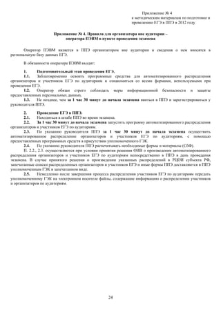 Приложение № 4
                                                               к методическим материалам по подготовке и
                                                               проведению ЕГЭ в ППЭ в 2012 году

                      Приложение № 4. Правила для организатора вне аудитории –
                           оператора ПЭВМ в пункте проведения экзамена

       Оператор ПЭВМ является в ППЭ организатором вне аудитории и сведения о нем вносятся в
региональную базу данных ЕГЭ.

      В обязанности оператора ПЭВМ входит:

       1.    Подготовительный этап проведения ЕГЭ.
       1.1.  Заблаговременно освоить программные средства для автоматизированного распределения
организаторов и участников ЕГЭ по аудиториям и ознакомиться со всеми формами, используемыми при
проведении ЕГЭ.
       1.2.  Оператор обязан строго соблюдать меры информационной безопасности и защиты
предоставленных персональных данных.
       1.3.  Не позднее, чем за 1 час 30 минут до начала экзамена явиться в ППЭ и зарегистрироваться у
руководителя ППЭ.

       2.      Проведение ЕГЭ в ППЭ.
       2.1.    Находиться в штабе ППЭ во время экзамена.
       2.2.    За 1 час 30 минут до начала экзамена запустить программу автоматизированного распределения
организаторов и участников ЕГЭ по аудиториям.
       2.3.    По указанию руководителя ППЭ за 1 час 30 минут до начала экзамена осуществить
автоматизированное распределение организаторов и участников ЕГЭ по аудиториям, с помощью
предоставленных программных средств в присутствии уполномоченного ГЭК.
       2.4.    По указанию руководителя ППЭ распечатывать необходимые формы и материалы (СбФ).
       П. 2.2., 2.3. осуществляются при условии принятия решения ОИВ о произведении автоматизированного
распределения организаторов и участников ЕГЭ по аудиториям непосредственно в ППЭ в день проведения
экзамена. В случае принятого решения о произведении указанных распределений в РЦОИ субъекта РФ,
запечатанные списки распределенных организаторов и участников ЕГЭ и иные формы ППЭ доставляются в ППЭ
уполномоченным ГЭК в запечатанном виде.
       2.5.    Немедленно после завершения процесса распределения участников ЕГЭ по аудиториям передать
уполномоченному ГЭК на электронном носителе файлы, содержащие информацию о распределении участников
и организаторов по аудиториям.




                                                   24
 