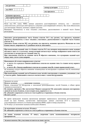 код региона
                                                  номер аудитории
  код ППЭ
                                                  код предмета

  название предмета
  Дата проведения ЕГЭ
         .          .

Поля: код ОУ, класс, ФИО, данные документа удостоверяющего личность, пол – заполните
самостоятельно, используя свой пропуск и документ удостоверяющий личность. Все поля обязательны
для заполнения. Пишите, начиная с первой клеточки.
Внимание! Распишитесь в поле «подпись участника», расположенном в нижней части бланка
регистрации.


Заполните регистрационную часть бланка ответов № 1: код регион, код предмета, название
предмета. Распишитесь в поле «подпись участника», расположенном в верхней части бланка
ответов № 1.
Заполните бланк ответов №2: код региона, код предмета, название предмета. Фамилию на этом
бланке писать запрещается. Служебные поля не заполняйте.

При выполнении заданий типа А в бланке ответов № 1 под номером выполняемого вами задания
поставьте знак «×» в клеточку, номер которой соответствует номеру выбранного вами ответа (по
математике и литературе нет заданий типа А).
При заполнении ответов на задания части В обратите внимание, что нумерация заданий идет
сверху вниз, затем слева направо.

Напоминаем об отмене неправильных ответов:
• в части «А» в разделе «Замена ошибочных ответов на задания типа А» ставим метку верного
    ответа;
• в части «В» «Замена ошибочных ответов на задания типа В» ставим правильный ответ.
На экзаменах следует обратить внимание экзаменуемых на инструкции к заданиям типа В, написанные
в текстах работ.
При выполнении заданий части В внимательно читайте инструкции к заданиям, указанные у вас
в текстах работ. Записывайте ответы в соответствии с этими инструкциями.


Запишите на доске
Начало экзамена _______, окончание экзамена _________.
Время, отведенное на инструктаж и заполнение регистрационных частей бланков, в общее время
экзамена не включается.
Не спешите, времени у Вас достаточно! Пишите аккуратно! Не допускайте никаких посторонних
записей на полях бланков, в поле штрих-кода, варианта и т.п.
Не забывайте переносить ответы из текста работы и черновика в бланк ответов.
Желаем удачи!

Во время проведения экзамена организатор проверяет правильность заполнения регистрационных
полей на всех бланках, соответствие персональных данных участника ЕГЭ в документе,
удостоверяющем личность и в бланке регистрации (ФИО, серия и номер документа).
За 30 минут до окончания экзамена необходимо объявить

До окончания экзамена осталось 30 минут.
Не забывайте переносить ответы из текста работы и черновика в бланки ответов.

До конца экзамена осталось 15 минут, досрочная сдача экзаменационных материалов
прекращается.

Экзамен окончен. Все участники остаются на своих местах.
                                                  29
 