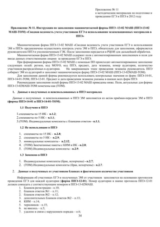 Приложение № 11
                                                               к методическим материалам по подготовке и
                                                               проведению ЕГЭ в ППЭ в 2012 году


 Приложение № 11. Инструкция по заполнению машиночитаемой формы ППЭ -13-02 МАШ (ППЭ-13-02
МАШ-ТОМ) «Сводная ведомость учета участников ЕГЭ и использования экзаменационных материалов в
                                            ППЭ»


       Машиночитаемая форма ППЭ-13-02 МАШ «Сводная ведомость учета участников ЕГЭ и использования
ЭМ в ППЭ» предназначена осуществлять контроль учета ЭМ в ППЭ, обязательна для заполнения, оформляется
руководителем ППЭ и уполномоченным ГЭК. После заполнения передается в РЦОИ для дальнейшей обработки.
       Машиночитаемая форма ППЭ-13-02 МАШ содержит поля с автоматизированным заполнением и поля для
ввода данных ответственными лицами за проведение ЕГЭ в ППЭ.
       При формировании формы ППЭ-13-02 МАШ с помощью ПО происходит автоматизированное заполнение
следующих полей: регион, код МОУО, код ППЭ, предмет, дата экзамена, номер аудитории, количество
участников распределённых в аудитории.    На завершающем этапе проведения экзамена руководитель ППЭ
собирает ЭМ из аудиторий и заполняет машиночитаемую форму ППЭ-13-02 МАШ (ППЭ-13-02МАШ-ТОМ).
       Для заполнения данной формы рекомендуется использовать контрольные значения из форм: ППЭ-14-01,
ППЭ-14-01-ТОМ, ППЭ-12-01. Предмет и дата проведения экзамена указаны в шапках всех форм ППЭ.
       Рекомендации заполнения полей формы ППЭ-13-02 МАШ приведены ниже. Поля, актуальные для формы
ППЭ-13-02МАШ-ТОМ помечены как (ТОМ).

   1. Данные о полученных и неиспользованных в ППЭ материалах

   Данные о полученных и неиспользованных в ППЭ ЭМ заполняется из актов приёмки-передачи ЭМ в ППЭ
(формы ППЭ-14-01 и ППЭ-14-01-ТОМ).

        1.1 Получено в ППЭ

      1.спецпакеты по 15 ИК - п.1.2;
      2.спецпакеты по 5 ИК - п.1.1;
      3.(ТОМ). Индивидуальные комплекты с бланками ответов - п.1.1.
        1.2 Не использовано в ППЭ

        1.   спецпакеты по 15 ИК - п.2.8;
        2.   спецпакеты по 5 ИК - п.2.9;
        3.   инивидуальные комплекты - п.2.12;
        4.   (ТОМ).Запечатанные пакеты с КИМ и ИК - п.2.8;
        5.   (ТОМ).Индивидуальные комплекты - п.2.9.

        1.3 Заменено в ППЭ

        1. Индивидуальные комплекты (брак, испорчены) - п.2.7;
        2. (ТОМ).Индивидуальные комплекты (брак, испорчены) - п.2.7.
   2. Данные о полученных от участников бланках и фактическом количестве участников
       Информация об участниках ЕГЭ и полученных ЭМ от участников заполняется на основании протоколов
проведения ЕГЭ для каждой аудитории (форма ППЭ-12-01). Номер аудитории в шапке протокола ППЭ-12-01
должен совпадать с соответствующим номером в ППЭ-13-02МАШ.
        1. Бланков регистрации - п.10;
        2. бланков ответов №1 – п.11;
        2. бланков ответов №2 – п.12;
        3. дополнительных бланков ответов №2 – п.13;
        4. КИМ – п.14;
        5. черновиков – п.15;
        6. не явилось – п.5;
        7. удалено в связи с нарушением порядка – п.6;
                                                    34
 