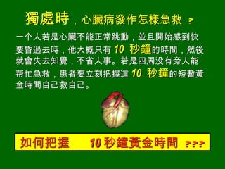 獨處時，心臟病發作怎樣急救       ?
一个人若是心臟不能正常跳動，並且開始感到快
要昏過去時，他大概只有 10 秒鐘的時間，然後
就會失去知覺，不省人事。若是四周没有旁人能
帮忙急救，患者要立刻把握這 10 秒鐘的短暫黃
金時間自己救自己。




如何把握    10 秒鐘黃金時間 ???
 