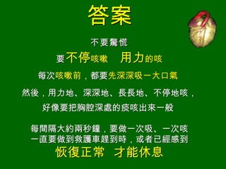 答案
       不要 驚 慌
   要 不停咳嗽   用力的咳
 每次咳嗽前，都要先深深吸一大口氣
然後，用力地、深深地、長長地、不停地咳，
  好像要把胸腔深處的痰咳出來一般

每間隔大約兩秒鐘，要做一次吸、一次咳
一直要做到救護車趕到時，或者已經感到
   恢復正常 才能休息
 