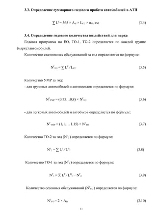 3.3. Определение суммарного годового пробега автомобилей в АТП


                       ∑ LГ= 365 × АИ × LСС × αИ, км                     (3.4)


    3.4. Определение годового количества воздействий для парка
    Годовая программа по ЕО, ТО-1, ТО-2 определяется по каждой группе
(марке) автомобилей.
    Количество ежедневных обслуживаний за год определяется по формуле:


                    NГЕО = ∑ LГ ⁄ LСС                                    (3.5)


    Количество УМР за год:
    - для грузовых автомобилей и автопоездов определяется по формуле:


                 NГУМР = (0,75…0,8) × NГЕО                               (3.6)


    - для легковых автомобилей и автобусов определяется по формуле:


                 NГУМР = (1,1…. 1,15) × NГЕО                             (3.7)


    Количество ТО-2 за год (NГ2 ) определяется по формуле:


                 NГ2 = ∑ LГ ⁄ LП2                                       (3.8)


    Количество ТО-1 за год (NГ1 ) определяется по формуле:


                   NГ1 = ∑ LГ ⁄ LП1 − NГ2                                (3.9)


     Количество сезонных обслуживаний (NГСО ) определяется по формуле:


                 NГСО = 2 × АИ                                          (3.10)

                                        11
 