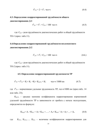 tКСО = 2 × tК2 чел-ч                                     (4.4)


4.3. Определение скорректированной трудоёмкости общего
диагностирования Д-1
                           tКД-1 = tК1 × СД-1 / 100 чел-ч                            (4.5)


      где: СД-1- доля трудоёмкости диагностических работ в общей трудоёмкости
ТО-1 (прил. табл.11).


4.4.Определение скорректированной трудоёмкости поэлементного
диагностирования Д-2


                           tКД-2 = tК2 ×СД-2 / 100 чел-ч                             (4.6.)


      где: СД-2- доля трудоёмкости диагностических работ в общей трудоёмкости
ТО-2 (прил. табл.11).


         4.5. Определение скорректированной трудоемкости ТР


      tКТР = tНТР × К1× К2 ×К3× К4(СР) × К5        чел-ч /1000 км            (4.7)


где tНТР - нормативная удельная трудоемкость ТР, чел-ч/1000 км (прил.табл. 14
или табл. 23);
      К4(СР) – среднее значение коэффициента корректирования нормативной
удельной трудоёмкости ТР в зависимости от пробега с начала эксплуатации,
определяется по формуле:


             К4(ср)= A1 ×К4(1) + A2× К4(2) +…..+ An× К4(n) ⁄ A1+ A2+….+ An           (4.8)


где      К4(1), К4(2),….. К4(n) – величины коэффициентов корректирования для
                                              14
 