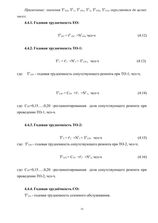Примечание: значения ТГЕО, ТГ1, ТГСР1, ТГ2, ТГСР2, ТГСО, округляются до целых
чисел.
       4.4.1. Годовая трудоемкость ЕО:


                           ТГЕО = tК ЕО ×NГЕО, чел-ч                          (4.12)


       4.4.2. Годовая трудоемкость ТО-1:


                          ТГ1 = tк1 ×NГ1 + ТГСР1, чел-ч                      (4.13)


где:     ТГСР1 - годовая трудоемкость сопутствующего ремонта при ТО-1; чел-ч;




                          ТГСР1 = СТР ×tк1 ×NГ1, чел-ч                        (4.14)


где: СТР=0,15…..0,20 –регламентированная доля сопутствующего ремонта при
проведении ТО-1, чел-ч.


       4.4.3. Годовая трудоемкость ТО-2:


                             ТГ2 = tк2 ×NГ2 + ТГСР2 чел-ч                     (4.15)
где: ТГСР2 - годовая трудоемкость сопутствующего ремонта при ТО-2, чел-ч;


                             ТГСР2 = СТР ×tк2 ×NГ2, чел-ч                     (4.16)


где: СТР=0,15…..0,20 –регламентированная доля сопутствующего ремонта при
проведении ТО-2, чел-ч.


       4.4.4. Годовая трудоёмкость СО:
       ТГСО - годовая трудоемкость сезонного обслуживания.


                                          16
 