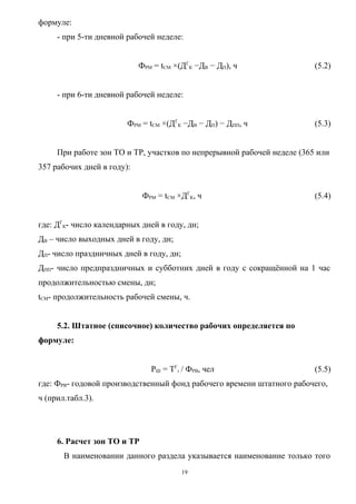формуле:
     - при 5-ти дневной рабочей неделе:


                            ФРМ = tСМ ×(ДГК −ДВ − ДП), ч                (5.2)


     - при 6-ти дневной рабочей неделе:


                        ФРМ = tСМ ×(ДГК −ДВ − ДП) − ДПП, ч              (5.3)


     При работе зон ТО и ТР, участков по непрерывной рабочей неделе (365 или
357 рабочих дней в году):


                             ФРМ = tСМ ×ДГК, ч                          (5.4)


где: ДГК- число календарных дней в году, дн;
ДВ – число выходных дней в году, дн;
ДП- число праздничных дней в году, дн;
ДПП- число предпраздничных и субботних дней в году с сокращённой на 1 час
продолжительностью смены, дн;
tСМ- продолжительность рабочей смены, ч.


     5.2. Штатное (списочное) количество рабочих определяется по
формуле:


                               РШ = ТГi / ФРВ, чел                      (5.5)
где: ФРВ- годовой производственный фонд рабочего времени штатного рабочего,
ч (прил.табл.3).




     6. Расчет зон ТО и ТР
       В наименовании данного раздела указывается наименование только того
                                         19
 