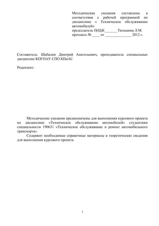 Методические    указания    составлены    в
                               соответствии с рабочей программой по
                               дисциплине « Техническое обслуживание
                               автомобилей»
                               председатель П(Ц)К_______Тюлькина Л.М.
                               протокол № ____ от ______________ 2012 г.




Составитель: Шабалин Дмитрий Анатольевич, преподаватель специальных
дисциплин КОГОАУ СПО КПиАС

Рецензент:




      Методические указания предназначены для выполнения курсового проекта
по дисциплине «Техническое обслуживание автомобилей» студентами
специальности 190631 «Техническое обслуживание и ремонт автомобильного
транспорта».
      Содержит необходимые справочные материалы и теоретические сведения
для выполнения курсового проекта.




                                    2
 