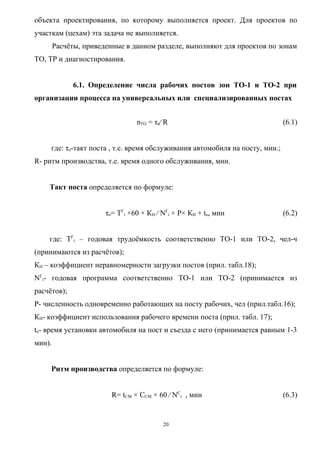 объекта проектирования, по которому выполняется проект. Для проектов по
участкам (цехам) эта задача не выполняется.
        Расчёты, приведенные в данном разделе, выполняют для проектов по зонам
ТО, ТР и диагностирования.


              6.1. Определение числа рабочих постов зон ТО-1 и ТО-2 при
организации процесса на универсальных или специализированных постах


                                 nТО = τn⁄ R                                   (6.1)


     где: τn-такт поста , т.е. время обслуживания автомобиля на посту, мин.;
R- ритм производства, т.е. время одного обслуживания, мин.


    Такт поста определяется по формуле:


                       τn= ТГi ×60 × КН ⁄ NГi × Р× КИ + tn, мин                (6.2)


    где: ТГi – годовая трудоёмкость соответственно ТО-1 или ТО-2, чел-ч
(принимаются из расчётов);
КН – коэффициент неравномерности загрузки постов (прил. табл.18);
NГi- годовая программа соответственно ТО-1 или ТО-2 (принимается из
расчётов);
Р- численность одновременно работающих на посту рабочих, чел (прил.табл.16);
КИ- коэффициент использования рабочего времени поста (прил. табл. 17);
tn- время установки автомобиля на пост и съезда с него (принимается равным 1-3
мин).


     Ритм производства определяется по формуле:


                         R= tСМ × ССМ × 60 ⁄ NСi , мин                         (6.3)


                                          20
 