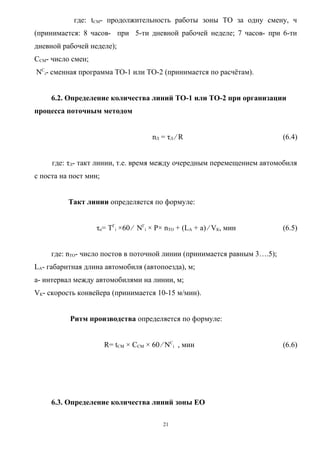 где: tСМ- продолжительность работы зоны ТО за одну смену, ч
(принимается: 8 часов- при 5-ти дневной рабочей неделе; 7 часов- при 6-ти
дневной рабочей неделе);
ССМ- число смен;
NСi- сменная программа ТО-1 или ТО-2 (принимается по расчётам).


     6.2. Определение количества линий ТО-1 или ТО-2 при организации
процесса поточным методом


                                      nЛ = τЛ ⁄ R                         (6.4)


     где: τЛ- такт линии, т.е. время между очередным перемещением автомобиля
с поста на пост мин;


          Такт линии определяется по формуле:


                   τn= ТГi ×60 ⁄ NГi × Р× nТО + (LА + а) ⁄ VК, мин        (6.5)


     где: nТО- число постов в поточной линии (принимается равным 3….5);
LА- габаритная длина автомобиля (автопоезда), м;
а- интервал между автомобилями на линии, м;
VК- скорость конвейера (принимается 10-15 м/мин).


          Ритм производства определяется по формуле:


                       R= tСМ × ССМ × 60 ⁄ NСi , мин                      (6.6)




     6.3. Определение количества линий зоны ЕО

                                         21
 