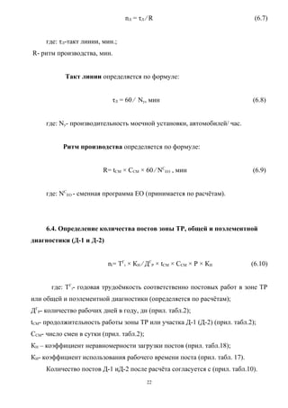 nЛ = τЛ ⁄ R                               (6.7)


     где: τЛ-такт линии, мин.;
R- ритм производства, мин.


           Такт линии определяется по формуле:


                            τЛ = 60 ⁄ Nу, мин                             (6.8)


     где: Nу- производительность моечной установки, автомобилей/ час.


           Ритм производства определяется по формуле:


                         R= tСМ × ССМ × 60 ⁄ NСЕО , мин                   (6.9)


     где: NСЕО - сменная программа ЕО (принимается по расчётам).




     6.4. Определение количества постов зоны ТР, общей и поэлементной
диагностики (Д-1 и Д-2)


                          ni= ТГi × КН ⁄ ДГР × tСМ × ССМ × Р × КИ        (6.10)


       где: ТГi- годовая трудоёмкость соответственно постовых работ в зоне ТР
или общей и поэлементной диагностики (определяется по расчётам);
ДГР- количество рабочих дней в году, дн (прил. табл.2);
tСМ- продолжительность работы зоны ТР или участка Д-1 (Д-2) (прил. табл.2);
ССМ- число смен в сутки (прил. табл.2);
КН – коэффициент неравномерности загрузки постов (прил. табл.18);
КИ- коэффициент использования рабочего времени поста (прил. табл. 17).
     Количество постов Д-1 иД-2 после расчёта согласуется с (прил. табл.10).
                                          22
 