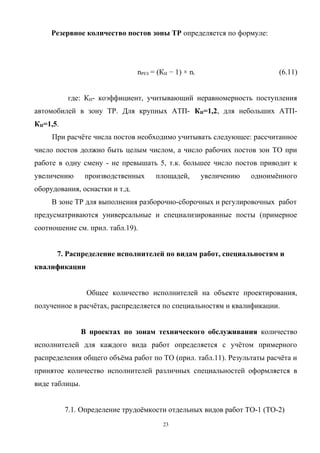Резервное количество постов зоны ТР определяется по формуле:




                                nРЕЗ = (КИ − 1) × ni                       (6.11)


          где: КИ- коэффициент, учитывающий неравномерность поступления
автомобилей в зону ТР. Для крупных АТП- КИ=1,2, для небольших АТП-
КИ=1,5.
     При расчёте числа постов необходимо учитывать следующее: рассчитанное
число постов должно быть целым числом, а число рабочих постов зон ТО при
работе в одну смену - не превышать 5, т.к. большее число постов приводит к
увеличению      производственных      площадей,        увеличению   одноимённого
оборудования, оснастки и т.д.
     В зоне ТР для выполнения разборочно-сборочных и регулировочных работ
предусматриваются универсальные и специализированные посты (примерное
соотношение см. прил. табл.19).


      7. Распределение исполнителей по видам работ, специальностям и
квалификации


                 Общее количество исполнителей на объекте проектирования,
полученное в расчётах, распределяется по специальностям и квалификации.


                В проектах по зонам технического обслуживания количество
исполнителей для каждого вида работ определяется с учётом примерного
распределения общего объёма работ по ТО (прил. табл.11). Результаты расчёта и
принятое количество исполнителей различных специальностей оформляется в
виде таблицы.


          7.1. Определение трудоёмкости отдельных видов работ ТО-1 (ТО-2)
                                         23
 
