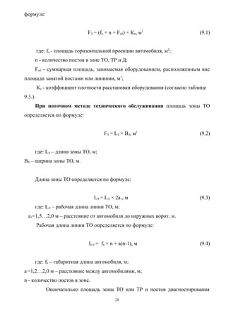 формуле:


                              FЗ = (fа × n + Fоб) × Кп, м2                 (9.1)


         где: fа - площадь горизонтальной проекции автомобиля, м2;
     n - количество постов в зоне ТО, ТР и Д;
     Fоб - суммарная площадь, занимаемая оборудованием, расположенным вне
площади занятой постами или линиями, м2;
         Кп - коэффициент плотности расстановки оборудования (согласно таблице
9.3.).
     При поточном методе технического обслуживания площадь зоны ТО
определяется по формуле:


                                      FЗ = LЗ × BЗ, м2                     (9.2)


     где: LЗ – длина зоны ТО, м;
BЗ – ширина зоны ТО, м.


     Длина зоны ТО определяется по формуле:


                                 LЗ = LЛ × 2a1, м                          (9.3)
     где: LЛ – рабочая длина линии ТО, м;
  a1=1,5…2,0 м – расстояние от автомобиля до наружных ворот, м.
         Рабочая длина линии ТО определяется по формуле:


                               LЛ = fа × n + a(n-1), м                     (9.4)


     где: fа – габаритная длина автомобиля, м;
a =1,2…2,0 м – расстояние между автомобилями, м;
n - количество постов в зоне.
             Окончательно площадь зоны ТО или ТР и постов диагностирования
                                           28
 