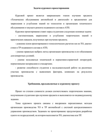 Задачи курсового проектирования


    Курсовой    проект    является   завершающим    этапом   изучения     предмета
«Техническое обслуживание автомобилей и двигателей» и предназначен для
закрепления и углубления знаний по технологии и организации технического
обслуживания и текущего ремонта подвижного состава в АТП.
    Курсовое проектирование ставит перед студентами следующие основные задачи:
    - систематизация, закрепление и углубление теоретических знаний и
практических навыков, полученных при изучении предмета;
    - усвоение основ проектирования и технологических расчетов зон по ТО, диагно-
стики и ТР подвижного состава в АТП;
    - умение правильно выбрать метод организации производства и его обоснование
для конкретных условий;
    - умение пользоваться технической и нормативно-справочной литературой,
нормативными материалами и стандартами;
    - развитие способности студентов к исследовательской работе на различных
участках производства с выявлением факторов, влияющих на результаты
производства.


                 Требования, предъявляемые к курсовому проекту


    Проект по степени сложности должен соответствовать теоретическим знаниям,
полученными студентами при изучении предмета и выполняется по индивидуальному
заданию.
    Темы курсового проекта связаны с внедрением перспективных методов
организации производства ТО и ТР автомобилей с системой централизованного
управления производством. Заданием на проектирование предусмотрена разработка
одного из подразделений, на котором выполняется ТО, диагностика или ТР.




                                        3
 