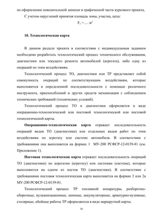 по оформлению пояснительной записки и графической части курсового проекта,
    С учетом округлений принятая площадь зоны, участка, цеха:
                                        Fу =…. м2


    10. Технологическая карта


    В данном разделе проекта в соответствии с индивидуальным заданием
необходимо разработать технологический процесс технического обслуживания,
диагностики или текущего ремонта автомобилей (агрегата), либо одну из
операций по этим воздействиям.
    Технологический процесс ТО, диагностики или ТР представляет собой
совокупность     операций   по     соответствующим       воздействиям,   которые
выполняются в определенной последовательности с помощью различного
инструмента, приспособлений и других средств механизации с соблюдением
технических требований (технических условий).
    Технологический процесс ТО и диагностики оформляется в виде
операционно-технологической или постовой технологической или постовой
технологической карты.
    Операционно-технологическая           карта     отражает   последовательность
операций видов ТО (диагностики) или отдельных видов работ по этим
воздействиям по агрегату или системе автомобиля. В соответствии с
требованиями она выполняется на формах 1 МУ-200 РСФСР-12-0139-81 (см.
Приложение 1).
    Постовая технологическая карта отражает последовательность операций
ТО (диагностики) по агрегатам (агрегату) или системам (системе), которые
выполняются на одном из постов ТО (диагностики). В соответствии с
требованиями постовая технологическая карта выполняется на формах 2 или 2а
МУ-200 РСФСР-12-0139-81.
    Технологический      процесс   ТР     топливной     аппаратуры,   разборочно-
сборочные, вулканизационные, шинные, аккумуляторные, арматурно-кузовные,
столярные, обойные работы ТР оформляются в виде маршрутной карты.
                                         30
 