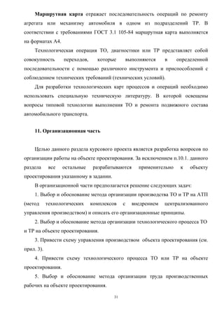 Маршрутная карта отражает последовательность операций по ремонту
агрегата или механизму автомобиля в одном из подразделений ТР. В
соответствии с требованиями ГОСТ 3.1 105-84 маршрутная карта выполняется
на форматах А4.
    Технологическая операция ТО, диагностики или ТР представляет собой
совокупность       переходов,     которые         выполняются    в    определенной
последовательности с помощью различного инструмента и приспособлений с
соблюдением технических требований (технических условий).
    Для разработки технологических карт процессов и операций необходимо
использовать специальную техническую литературу. В которой освещены
вопросы типовой технологии выполнения ТО и ремонта подвижного состава
автомобильного транспорта.


    11. Организационная часть


    Целью данного раздела курсового проекта является разработка вопросов по
организации работы на объекте проектирования. За исключением п.10.1. данного
раздела      все   остальные     разрабатываются      применительно    к   объекту
проектирования указанному в задании.
    В организационной части предполагается решение следующих задач:
    1. Выбор и обоснование метода организации производства ТО и ТР на АТП
(метод      технологических     комплексов    с     внедрением   централизованного
управления производством) и описать его организационные принципы.
    2. Выбор и обоснование метода организации технологического процесса ТО
и ТР на объекте проектирования.
    3. Привести схему управления производством объекта проектирования (см.
прил. 3).
    4. Привести схему технологического процесса ТО или ТР на объекте
проектирования.
    5. Выбор и обоснование метода организации труда производственных
рабочих на объекте проектирования.

                                         31
 