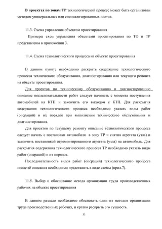 В проектах по зонам ТР технологический процесс может быть организован
методом универсальных или специализированных постов.


    11.3. Схема управления объектом проектирования
      Примеры схем управления объектами проектирования по ТО и ТР
представлены в приложении 3.


    11.4. Схема технологического процесса на объекте проектирования


    В данном пункте необходимо раскрыть содержание технологического
процесса технического обслуживания, диагностирования или текущего ремонта
на объекте проектирования.
    Для проектов по техническому обслуживанию и диагностированию
описание последовательности работ следует начинать с момента поступления
автомобилей на КТП и закончить его выходом с КТП. Для раскрытия
содержания технологического процесса необходимо указать виды работ
(операций) и их порядок при выполнении технического обслуживания и
диагностирования.
    Для проектов по текущему ремонту описание технологического процесса
следует начать с постановки автомобиля в зону ТР и снятия агрегата (узла) и
закончить постановкой отремонтированного агрегата (узла) на автомобиль. Для
раскрытия содержания технологического процесса ТР необходимо указать виды
работ (операций) и их порядок.
    Последовательность видов работ (операций) технологического процесса
после её описания необходимо представить в виде схемы (прил.7).


    11.5. Выбор и обоснование метода организации труда производственных
рабочих на объекте проектирования


    В данном разделе необходимо обосновать один из методов организации
труда производственных рабочих, и кратко раскрыть его сущность.
                                     33
 