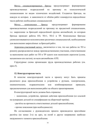 Метод   специализированных      бригад      предусматривает     формирование
производственных    подразделений     по       признаку   их      технологической
специализации по видам технических воздействий. Создаются бригады, на
каждую из которых в зависимости от объёма работ планируется определённое
число рабочих необходимых специальностей.
    Метод     комплексных       бригад         предусматривает      формирование
производственных подразделений по признаку их предметной специализации,
т.е. закрепление за бригадой определённой группы автомобилей, по которым
бригада проводит работы ЕО, ТО-1, ТО-2 и ТР. Комплексные бригады
укомплектовываются исполнителями различных специальностей, необходимыми
для выполнения закреплённых за бригадой работ.
    Агрегатно-участковый метод заключается в том, что все работы по ТО и
ремонту распределяются между производственными участками, ответственными
за выполнение всех работ по ТО и ТР одного или нескольких агрегатов (узлов,
механизмов или систем), по всем автомобилям АТП.
    Структурные схемы организации труда производственных рабочих (см.
прил.5).


    12. Конструкторская часть
    В качестве конструкторской части к проекту могут быть приняты
различного рода приспособления и устройства с ручным, электрическим,
пневматическим,    гидравлическим        или     комбинированным       приводом,
предназначенным для выполнения работ на объекте проектирования.
    В конструкторской части должны быть отражены:
    - назначение, устройство, принцип действия приспособления (со ссылкой
на нумерацию деталей по спецификации на сборочный чертёж);
    - расчёты на прочность ответственных деталей приспособления;
    - прочие пояснения (при необходимости).
    По согласованию с руководителем проекта производится простейшие
расчёты (не менее 2-х) на срез, на изгиб и другое напряжение наиболее
нагруженного элемента приспособления.
                                     34
 