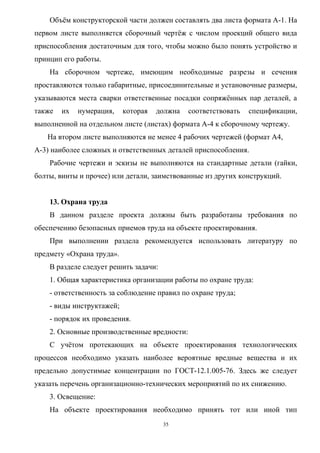 Объём конструкторской части должен составлять два листа формата А-1. На
первом листе выполняется сборочный чертёж с числом проекций общего вида
приспособления достаточным для того, чтобы можно было понять устройство и
принцип его работы.
    На сборочном чертеже, имеющим необходимые разрезы и сечения
проставляются только габаритные, присоединительные и установочные размеры,
указываются места сварки ответственные посадки сопряжённых пар деталей, а
также   их   нумерация,    которая   должна   соответствовать   спецификации,
выполненной на отдельном листе (листах) формата А-4 к сборочному чертежу.
   На втором листе выполняются не менее 4 рабочих чертежей (формат А4,
А-3) наиболее сложных и ответственных деталей приспособления.
    Рабочие чертежи и эскизы не выполняются на стандартные детали (гайки,
болты, винты и прочее) или детали, заимствованные из других конструкций.


    13. Охрана труда
    В данном разделе проекта должны быть разработаны требования по
обеспечению безопасных приемов труда на объекте проектирования.
    При выполнении раздела рекомендуется использовать литературу по
предмету «Охрана труда».
    В разделе следует решить задачи:
    1. Общая характеристика организации работы по охране труда:
    - ответственность за соблюдение правил по охране труда;
    - виды инструктажей;
    - порядок их проведения.
    2. Основные производственные вредности:
    С учётом протекающих на объекте проектирования технологических
процессов необходимо указать наиболее вероятные вредные вещества и их
предельно допустимые концентрации по ГОСТ-12.1.005-76. Здесь же следует
указать перечень организационно-технических мероприятий по их снижению.
    3. Освещение:
    На объекте проектирования необходимо принять тот или иной тип
                                       35
 