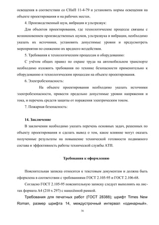 освещения в соответствии со СНиП 11-4-79 и установить нормы освещения на
объекте проектирования и на рабочих местах.
    4. Производственный шум, вибрация и ультразвук:
    Для объектов проектирования, где технологические процессы связаны с
возникновением производственных шумов, ультразвука и вибрации, необходимо
указать их источники, установить допустимые уровни и предусмотреть
мероприятия по снижению их вредного воздействия.
    5. Требования к технологическим процессам и оборудованию:
    С учётом общих правил по охране труда на автомобильном транспорте
необходимо изложить требования по технике безопасности применительно к
оборудованию и технологическим процессам на объекте проектирования.
    6. Электробезопасность:
             На объекте проектирования необходимо указать источники
электробезопасности, привести предельно допустимые уровни напряжения и
тока, и перечень средств защиты от поражения электрическим током.
    7. Пожарная безопасность:


    14. Заключение
    В заключении необходимо указать перечень основных задач, решенных по
объекту проектирования и сделать вывод о том, какое влияние могут оказать
полученные результаты на повышение технической готовности подвижного
состава и эффективность работы технической службы АТП.


                           Требования к оформлению


    Пояснительная записка относится к текстовым документам и должна быть
оформлена в соответствии с требованиями ГОСТ 2.105-95 и ГОСТ 2.106-68.
    Согласно ГОСТ 2.105-95 пояснительную записку следует выполнять на лис-
тах формата А4 (210 х 297) с нанесённой рамкой.
    Требования для печатных работ (ГОСТ 28388); шрифт Times New
Roman, размер шрифта 14, междустрочный интервал «одинарный».
                                      36
 