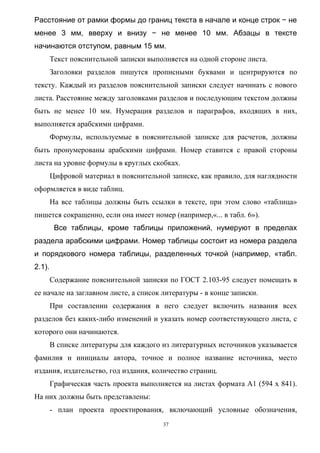 Расстояние от рамки формы до границ текста в начале и конце строк − не
менее 3 мм, вверху и внизу − не менее 10 мм. Абзацы в тексте
начинаются отступом, равным 15 мм.
        Текст пояснительной записки выполняется на одной стороне листа.
        Заголовки разделов пишутся прописными буквами и центрируются по
тексту. Каждый из разделов пояснительной записки следует начинать с нового
листа. Расстояние между заголовками разделов и последующим текстом должны
быть не менее 10 мм. Нумерация разделов и параграфов, входящих в них,
выполняется арабскими цифрами.
        Формулы, используемые в пояснительной записке для расчетов, должны
быть пронумерованы арабскими цифрами. Номер ставится с правой стороны
листа на уровне формулы в круглых скобках.
        Цифровой материал в пояснительной записке, как правило, для наглядности
оформляется в виде таблиц.
        На все таблицы должны быть ссылки в тексте, при этом слово «таблица»
пишется сокращенно, если она имеет номер (например,«... в табл. 6»).
         Все таблицы, кроме таблицы приложений, нумеруют в пределах
раздела арабскими цифрами. Номер таблицы состоит из номера раздела
и порядкового номера таблицы, разделенных точкой (например, «табл.
2.1).
        Содержание пояснительной записки по ГОСТ 2.103-95 следует помещать в
ее начале на заглавном листе, а список литературы - в конце записки.
        При составлении содержания в него следует включить названия всех
разделов без каких-либо изменений и указать номер соответствующего листа, с
которого они начинаются.
        В списке литературы для каждого из литературных источников указывается
фамилия и инициалы автора, точное и полное название источника, место
издания, издательство, год издания, количество страниц.
        Графическая часть проекта выполняется на листах формата А1 (594 x 841).
На них должны быть представлены:
        - план проекта проектирования, включающий условные обозначения,
                                        37
 