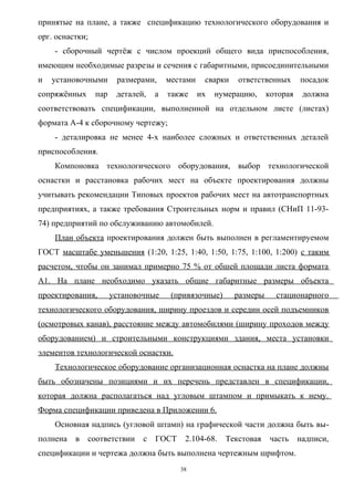 принятые на плане, а также спецификацию технологического оборудования и
орг. оснастки;
    - сборочный чертёж с числом проекций общего вида приспособления,
имеющим необходимые разрезы и сечения с габаритными, присоединительными
и   установочными       размерами,     местами    сварки   ответственных       посадок
сопряжённых      пар    деталей,   а   также     их   нумерацию,     которая    должна
соответствовать спецификации, выполненной на отдельном листе (листах)
формата А-4 к сборочному чертежу;
    - деталировка не менее 4-х наиболее сложных и ответственных деталей
приспособления.
    Компоновка технологического оборудования, выбор технологической
оснастки и расстановка рабочих мест на объекте проектирования должны
учитывать рекомендации Типовых проектов рабочих мест на автотранспортных
предприятиях, а также требования Строительных норм и правил (СНиП 11-93-
74) предприятий по обслуживанию автомобилей.
    План объекта проектирования должен быть выполнен в регламентируемом
ГОСТ масштабе уменьшения (1:20, 1:25, 1:40, 1:50, 1:75, 1:100, 1:200) с таким
расчетом, чтобы он занимал примерно 75 % от обшей площади листа формата
А1. На плане необходимо указать общие габаритные размеры объекта
проектирования,        установочные     (привязочные)      размеры     стационарного
технологического оборудования, ширину проездов и середин осей подъемников
(осмотровых канав), расстояние между автомобилями (ширину проходов между
оборудованием) и строительными конструкциями здания, места установки
элементов технологической оснастки.
    Технологическое оборудование организационная оснастка на плане должны
быть обозначены позициями и их перечень представлен в спецификации,
которая должна располагаться над угловым штампом и примыкать к нему.
Форма спецификации приведена в Приложении 6.
    Основная надпись (угловой штамп) на графической части должна быть вы-
полнена   в   соответствии     с   ГОСТ    2.104-68.    Текстовая    часть     надписи,
спецификации и чертежа должна быть выполнена чертежным шрифтом.
                                          38
 