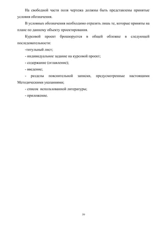 На свободной части поля чертежа должны быть представлены принятые
условия обозначения.
    В условных обозначения необходимо отразить лишь те, которые приняты на
плане по данному объекту проектирования.
    Курсовой      проект   брошюруется        в   общей   обложке    в   следующей
последовательности:
    -титульный лист;
    - индивидуальное задание на курсовой проект;
    - содержание (оглавление);
    - введение;
    -   разделы     пояснительной   записки,       предусмотренные       настоящими
Методическими указаниями;
    - список использованной литературы;
    - приложение.




                                         39
 