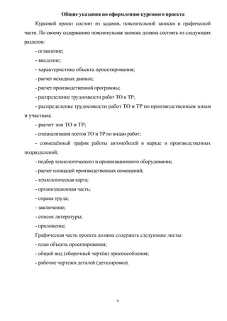 Общие указания по оформлению курсового проекта
    Курсовой проект состоит из задания, пояснительной записки и графической
части. По своему содержанию пояснительная записка должна состоять из следующих
разделов:
    - оглавление;
    - введение;
    - характеристика объекта проектирования;
    - расчет исходных данных;
    - расчет производственной программы;
    - распределение трудоемкости работ ТО и ТР;
    - распределение трудоемкости работ ТО и ТР по производственным зонам
и участкам;
    - расчет зон ТО и ТР;
    - специализация постов ТО и ТР по видам работ;
    - совмещённый график работы автомобилей в наряде и производственных
подразделений;
    - подбор технологического и организационного оборудования;
    - расчет площадей производственных помещений;
    - технологическая карта;
    - организационная часть;
    - охрана труда;
    - заключение;
    - список литературы;
    - приложение.
    Графическая часть проекта должна содержать следующие листы:
    - план объекта проектирования;
    - общий вид (сборочный чертёж) приспособления;
    - рабочие чертежи деталей (деталировка).




                                       4
 