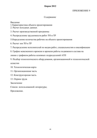 Киров 2012
                                                             ПРИЛОЖЕНИЕ 9

                               Содержание

Введение
1.Характеристика объекта проектирования
2. Расчет исходных данных
3. Расчет производственной программы
4. Распределение трудоемкости работ ТО и ТР
5.Определение количества рабочих на объекте проектирования
6. Расчет зон ТО и ТР
7. Распределение исполнителей по видам работ, специальностям и квалификации
8. График межсменного времени и времени работы подвижного состава на
линии с графиком работы основных подразделений АТП
9. Подбор технологического оборудования, организационной и технологической
оснастки
10. Технологическая карта
11. Организационная часть
12. Конструкторская часть
13. Охрана труда
Заключение
Список использованной литературы;
Приложение.




                                       48
 