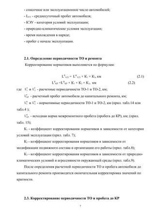- списочное или эксплуатационное число автомобилей;
     - LCC - среднесуточный пробег автомобиля;
     - КЭУ - категория условий эксплуатации;
     - природно-климатические условия эксплуатации;
     - время нахождения в наряде;
     - пробег с начала эксплуатации.



     2.1. Определение периодичности ТО и ремонта
     Корректирование нормативов выполняется по формулам:


                            LР1(2) = LН1(2) × К1 × К3, км                      (2.1)
                      LРКР =LНКР × К1 × К2 × К3, км                    (2.2)
где LP и LP2 - расчетные периодичности ТО-1 и ТО-2, км;
     1


     LPКР - расчетный пробег автомобиля до капитального ремонта, км;

     LН и LН - нормативные периодичности ТО-1 и ТО-2, км (прил. табл.14 или
      1    2


табл.4 );
     LН - исходная норма межремонтного пробега (пробега до КР), км; (прил.
      КР


табл. 15);
     К1 - коэффициент корректирования нормативов в зависимости от категории
условий эксплуатации (прил. табл. 7);
     К2 - коэффициент корректирования нормативов в зависимости от
модификации подвижного состава и организации его работы (прил. табл.8);
     К3 - коэффициент корректирования нормативов в зависимости от природно-
климатических условий и агрессивности окружающей среды (прил. табл.9).
     После определения расчетной периодичности ТО и пробега автомобиля до
капитального ремонта производится окончательная корректировка значений по
кратности.




     2.3. Корректирование периодичности ТО и пробега до КР

                                         7
 