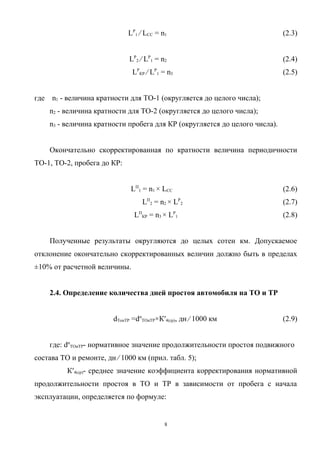 LР1 ⁄ LCC = n1                                  (2.3)


                              LР2 ⁄ LР1 = n2                                  (2.4)
                               LРКР ⁄ LР1 = n3                                (2.5)


где   n1 - величина кратности для ТО-1 (округляется до целого числа);
      n2 - величина кратности для ТО-2 (округляется до целого числа);
      n3 - величина кратности пробега для КР (округляется до целого числа).


      Окончательно скорректированная по кратности величина периодичности
ТО-1, ТО-2, пробега до КР:


                               LП1 = n1 × LCC                                 (2.6)
                                   LП2 = n2 × LР2                             (2.7)
                                LПКР = n3 × LР1                               (2.8)


      Полученные результаты округляются до целых сотен км. Допускаемое
отклонение окончательно скорректированных величин должно быть в пределах
±10% от расчетной величины.


      2.4. Определение количества дней простоя автомобиля на ТО и ТР


                         dТоиТР =dнТОиТР×К′4(ср), дн ⁄ 1000 км                (2.9)


      где: dнТОиТР- нормативное значение продолжительности простоя подвижного
состава ТО и ремонте, дн ⁄ 1000 км (прил. табл. 5);
           К′4(ср)- среднее значение коэффициента корректирования нормативной
продолжительности простоя в ТО и ТР в зависимости от пробега с начала
эксплуатации, определяется по формуле:


                                           8
 