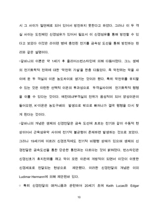 시 그 사이가 절연체로 되어 있어서 방전하지 못한다고 하였다. 그러나 이 두 격

실 사이는 도전체인 신경섬유가 있어서 필요시 이 신경섬유를 통해 방전할 수 있

다고 보았다 이것은 라이덴 병에 충전된 전기를 금속성 도선을 통해 방전하는 원

리와 같은 설명이다.

￮갈바니의 이론은 약 1세기 후 줄리어스번스타인에 의해 다듬어졌다. 그느 생체

의 전기화학적 전위에 대한 ‘막전위 가설’을 한충 다듬었다. 즉 막전위는 막을 사

이에 둔 두 격실의 이온 농도차이로 생기는 것이라 했다. 특히 막전위를 유지할

수 있는 것은 이런한 선택적 이온의 투과성으로       두격실사이에   전기화학적 평형

을 이룰 수 있다는 것이다. 예컨데내부격실의 전위가 음성적이 되어 양성이온이

들어오면, K+이온은 농도구배의      발생으로 밖으로 빠져나가 결국 평형을 다시 찾

게 된다는 것이다.

￮갈바니의 개념은 생체의 신경전달은 금속 도선에 흐르는 전기와 같이 수동적 현

상이어서 근육섬유막 사이에 전기적 불균형이 존재하면 발생하는 것으로 보았다.

그러나 19세기에 이르러 신경조직에도 전기적 비평형 상태가 있으며 생체의 신

경전달은 금속도선을 통한 단순한 통전과는 다르다는 것이 밝혀졌다. 번스타인은

신경신호가 휴지전위를 깨고 막이 모든 이온에 개방적이 되면서 이것이 이웃한

신경세포로 전달되는 현상으로         제안했다. 이러한 신경전달의 개념은 이미

Ludimar Hermann에 의해 제안된바 있다.

￮ 특히 신경전달의 매커니즘과 관련하여 20세기 초에 Keith Lucas와 Edgar


                           10
 