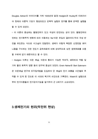 Douglas Adrian의 아이디어를 거쳐 1930년대 말경 Hodgkin과 Huxley에 이르러서

야 현재의 이론적 기초가 형성되었고 반복적 실험과 연구를 통해 완벽한 설명을

할 수 있게 되었다.

￮ 이 이론의 중심에는 활동전위가 있고 극성이 반전되는 상이 있다. 활동전위의

전파는 전기화학적 변화에 따라 이동하는 Na+이온 유입의 결과이다.막의 극성 반

전을 유도한는 식으로 시그널이 전달된다. 생체가 이렇게 복잡한 신경전달 매커

니즘을 구사하는 것은 전도가 금속재료에 비해 상대적으로 낮은 생체제료를 사용

할 수밖에 없기 때문이라고 할 수 있다.

￮ Hodgkin 이후는 이온 채널, 이온의 통과가 가능한 막조직, 배위차의 역할 및

기타 물리 화학적 영향 등이 연구에 중심이 되었다. Erwin Neher와 Bert Sakmann

은 이온채널 연구에 조각집게법을 도입하여 단 채널의 전기 흐름을 시간별로 추

적할 수 있게 된 것으로 이 시대의 획기적 사건으로 기록된다. Walsh의 실험으로

부터 전기어종들의 전기감지기능을 알기까지 근 2세기가 소요되었다.




3.생체전기의 원리(막전위 현상)




                           11
 