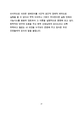 마지막으로 이러한 생체전지를 시간적 공간적 경제적 제약으로
실험을 할 수 없어서 무척 아쉬우나 기회가 주어진다면 실험 전체의
시놉시스를 꼼꼼히 검토하여 그 이론을 실험적으로 증명해 보고 싶다.
화학적인 연구에 도움을 주신 화학 선생님에게 감사드리고 비록
부족하고 철없는 내 의견을 누구보다 존중해 주고 믿어준 우리
조원들에게 감사의 말을 올립니다.




                 27
 