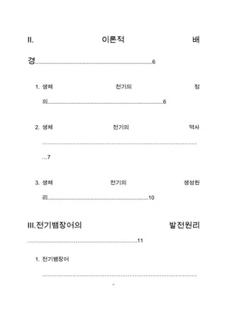 Ⅱ.                                             이론적                                             배

경...............................................................................6


     1. 생체                                                전기의                                  정

         의..............................................................................6



     2. 생체                                            전기의                                     역사

         ……………………………………………………………………………

         …7



     3. 생체                                          전기의                                      생성원

         리....................................................................10




Ⅲ.전기뱀장어의                                                                                    발전원리
……………………………………………………..11


     1. 전기뱀장어

         ……………………………………………………………………………
                                                      3
 