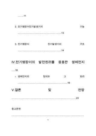 ……..11



  2. 전기뱀장어전기발생기의                     기능

        ………………………………………………….13



  3. 전기뱀장어            전기발생기의         구조

        ………………………………………………….14




Ⅳ.전기뱀장어의         발전원리를     응용한     생체전지

…..18

  1.    생체전지의       정의와        그     원리

        …………………………………………………………18


Ⅴ.결론                  및             전망

…………………………………………………………………………..23



참고문헌

……………………………………………………………………………………
                      4
 