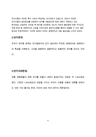전기어종의 이러한 특수 기능의 핵심에는 전기세포가 있습니다. 따라서 이러한
전기어종의 발전원리를 모방하여 전지를 개발한다면 현재 인류가 직면하고 있는
화석연료 고갈문제, 우라늄 핵 폐기물 처리문제, 에너지 자원의 불균형에 따른 국가간의
전쟁 문제 등 생체전지의 고효율 지속가능한 발전시스템을 통하여 해결할 수 있는 일은
참으로 무궁무진하다. 이러한 점에서 우리는 생체전지의 개발 필요성을 느끼게 되었다.


2.연구문제

우리가 연구할 문제는 전기뱀장어의 전기 생산에서 착안한 생체전지로 생체전기

의 특성을 이해하고, 그것을 응용하여 실용적이고 효율적인 전지를 만드는 것이

다.




3.연구의제한점

보통 생명체들이 생체 전기를 만들어 내면서 발생시키는 전압은 약 1.4mV정도

된다. 그런데 1.4mV정도의 전압을 가지고 우리가 사용할 만큼의 전류를 만든다

는 것은 거의 불가능 한데, 이것이 바로 우리 연구의 제한점이다.




                       6
 