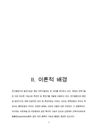 Ⅱ. 이론적 배경
전기뱀장어의 발전기능은 첨단 과학기술에도 큰 의미를 제시하고 있다. 현재의 과학기술

은 이와 유사한 기능으로 축전지 및 축전기를 개발해 사용하고 있다. 전기뱀장어의 충전

및 방전기구는 현재 인공적인 전지 및 축전지와는 다르다. 전지는 화학반응이 주이고 축

전지는 흡착반응이 주이다. 반면에 생체는 이온의 이동에 의한 막전위가 그 원동력이다.

여기에는 이온채널 및 이온펌프와 같은 특수한 기능이 있으며 신경계와 근육사이에아세

틸콜린(actylcholine)등과 같은 여러 종류의 기능성 물질도 중요한 요소이다.


                           7
 