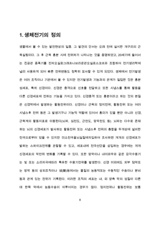 1. 생체전기의 정의

생물에서 볼 수 있는 발전현상의 일종. 그 발견의 단서는 오래 전에 실시한 개구리의 근

육실험이다. 그 후 근육 흥분 시에 전위차가 나타나는 것을 증명하였고, 20세기에 들어서

는 진공관 증폭기를 전자오실로그래프나브라운관오실로스코프와 조합하여 전기생리학에

널리 사용하게 되어 빠른 전위변동도 정확히 묘사할 수 있게 되었다. 생체에서 전기발생

은 여러 조직이나 기관에서 볼 수 있지만 전기발생과 기능과의 관계가 밀접한 것은 흥분

성세포, 특히 신경이다. 신경은 충격으로 신호를 전달하고 또한 시냅스를 통해 활동을

다른 신경세포에 전하는 기능을 가지고 있다. 신경충격 또는 흥분이라고 하는 것의 본질

은 신경막에서 발생하는 활동전위이다. 신경이나 근육의 정지전위, 활동전위 또는 여러

시냅스후 전위 등은 그 발생기구나 기능적 역할에 있어서 흥미가 있을 뿐만 아니라 신경,

근육계의 활동지표로 이용된다(뇌파, 심전도, 근전도, 망막전도 등). 뇌파는 다수로 존재

하는 뇌의 신경세포가 발사하는 활동전위 또는 시냅스후 전위의 총합을 두개상에 설치한

전극으로부터 얻을 수 있지만 미소전극을뇌실질에자입하여 조사하면 개개의 신경세포가

발하는 스파이크전위를 관찰할 수 있고, 세포내에 전극선단을 삽입하는 경우에는 개개

신경세포의 막전위 변화를 기록할 수 있다. 또한 망막이나 내이와우와 같은 감각수용기

는 빛 또는 소리자극에따라 특유한 수용기전위를 발생한다. 신경 이외에도 피부 점막또

는 망막 등의 상피조직이나 샘(腺)등에서는 물질의 능동적또는 수동적인 수송이나 분비

등과 관계 있는 전위가 기록된다. 이러한 조직의 세포는 내, 외 양측 막의 성질이 다른

데 한쪽 막에서 능동수송이 이루어지는 경우가 많다. 정지전위나 활동전위는 보통



                        8
 