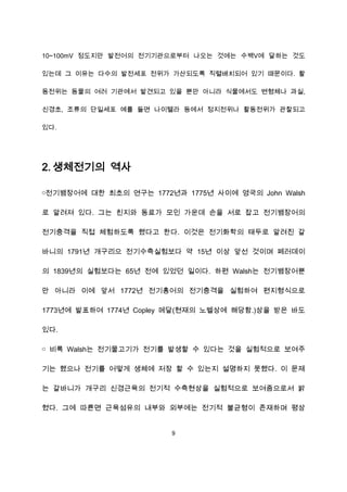10~100mV 정도지만 발전어의 전기기관으로부터 나오는 것에는 수백V에 달하는 것도

있는데 그 이유는 다수의 발전세포 전위가 가산되도록 직렬배치되어 있기 때문이다. 활

동전위는 동물의 여러 기관에서 발견되고 있을 뿐만 아니라 식물에서도 변형체나 과실,

신경초, 조류의 단일세포 예를 들면 나이텔라 등에서 정지전위나 활동전위가 관찰되고

있다.




2. 생체전기의 역사

￮전기뱀장어에 대한 최초의 연구는 1772년과 1775년 사이에 영국의 John Walsh

로 알려져 있다. 그는 친지와 동료가 모인 가운데 손을 서로 잡고 전기뱀장어의

전기충격을 직접 체험하도록 했다고 한다. 이것은 전기화학의 태두로 알려진 갈

바니의 1791년 개구리으 전기수축실험보다 약 15년 이상 앞선 것이며 페러데이

의 1839년의 실험보다는 65년 전에 있었던 일이다. 하편 Walsh는 전기뱀장어뿐

만 아니라 이에 앞서 1772년 전기홍어의 전기충격을 실험하여 편지형식으로

1773년에 발표하여 1774년 Copley 메달(현재의 노벨상에 해당함.)상을 받은 바도

있다.

￮ 비록 Walsh는 전기물고기가 전기를 발생할 수 있다는 것을 실험적으로 보여주

기는 했으나 전기를 어떻게 생체에 저장 할 수 있는지 설명하지 못했다. 이 문제

는 갈바니가 개구리 신경근육의 전기적 수축현상을 실험적으로 보여줌으로서 밝

혔다. 그에 따른면 근육섬유의 내부와 외부에는 전기적 불균형이 존재하며 평상


                        9
 