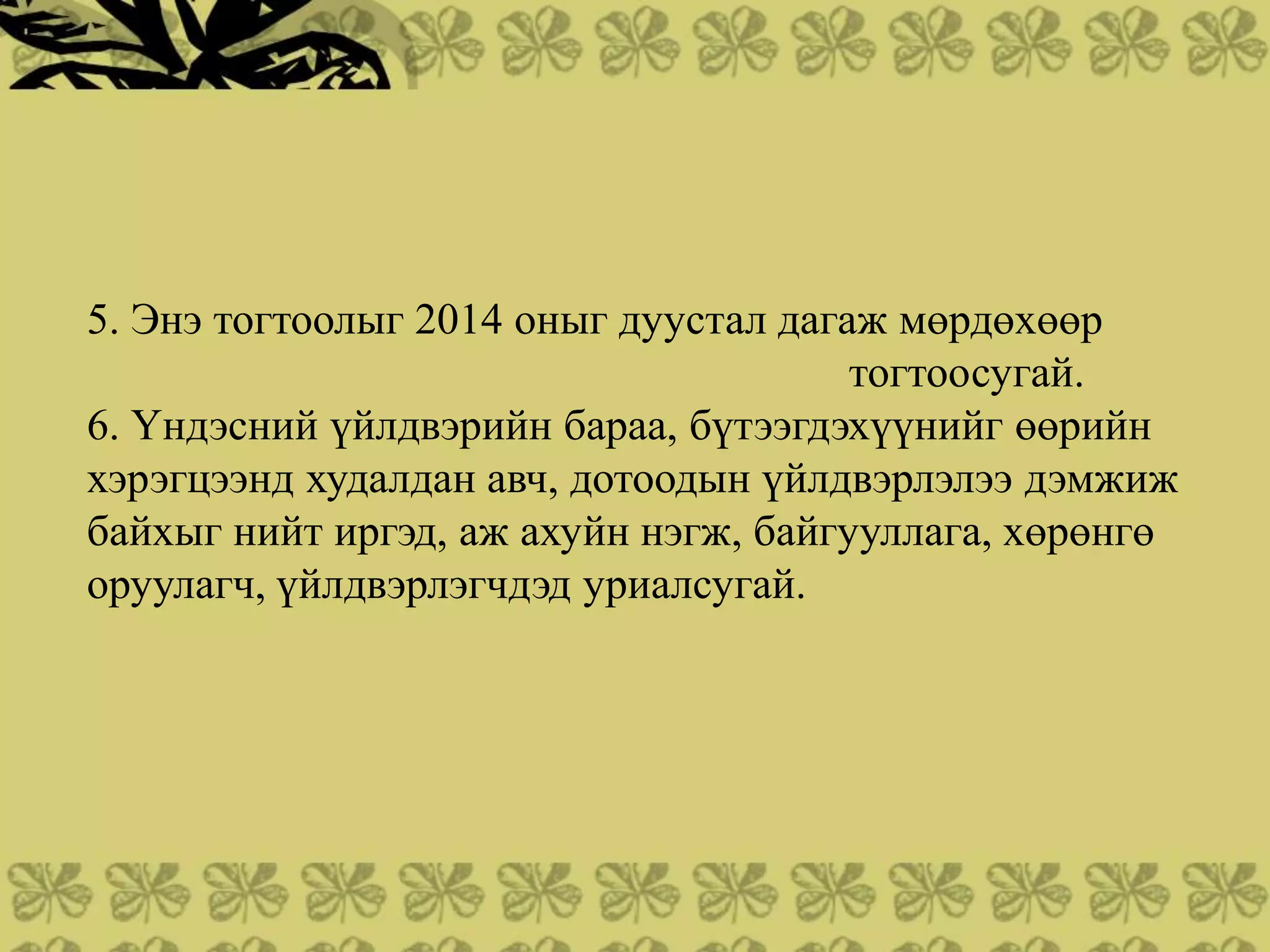 5. Энэ тогтоолыг 2014 оныг дуустал дагаж мөрдөхөөр
                                       тогтоосугай.
6. Үндэсний үйлдвэрийн бараа, бүтээгдэхүүнийг өөрийн
хэрэгцээнд худалдан авч, дотоодын үйлдвэрлэлээ дэмжиж
байхыг нийт иргэд, аж ахуйн нэгж, байгууллага, хөрөнгө
оруулагч, үйлдвэрлэгчдэд уриалсугай.
 